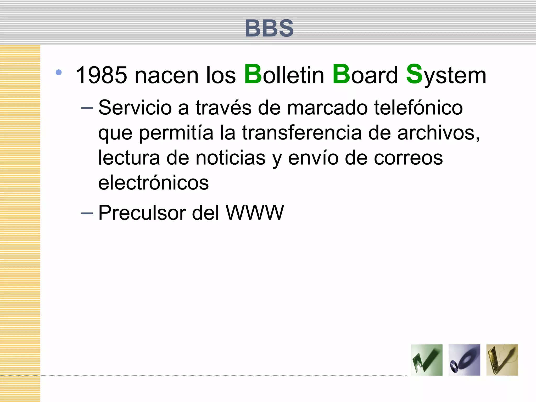 BBS
• 1985 nacen los Bolletin Board System
– Servicio a través de marcado telefónico
que permitía la transferencia de archivos,
lectura de noticias y envío de correos
electrónicos
– Preculsor del WWW
 