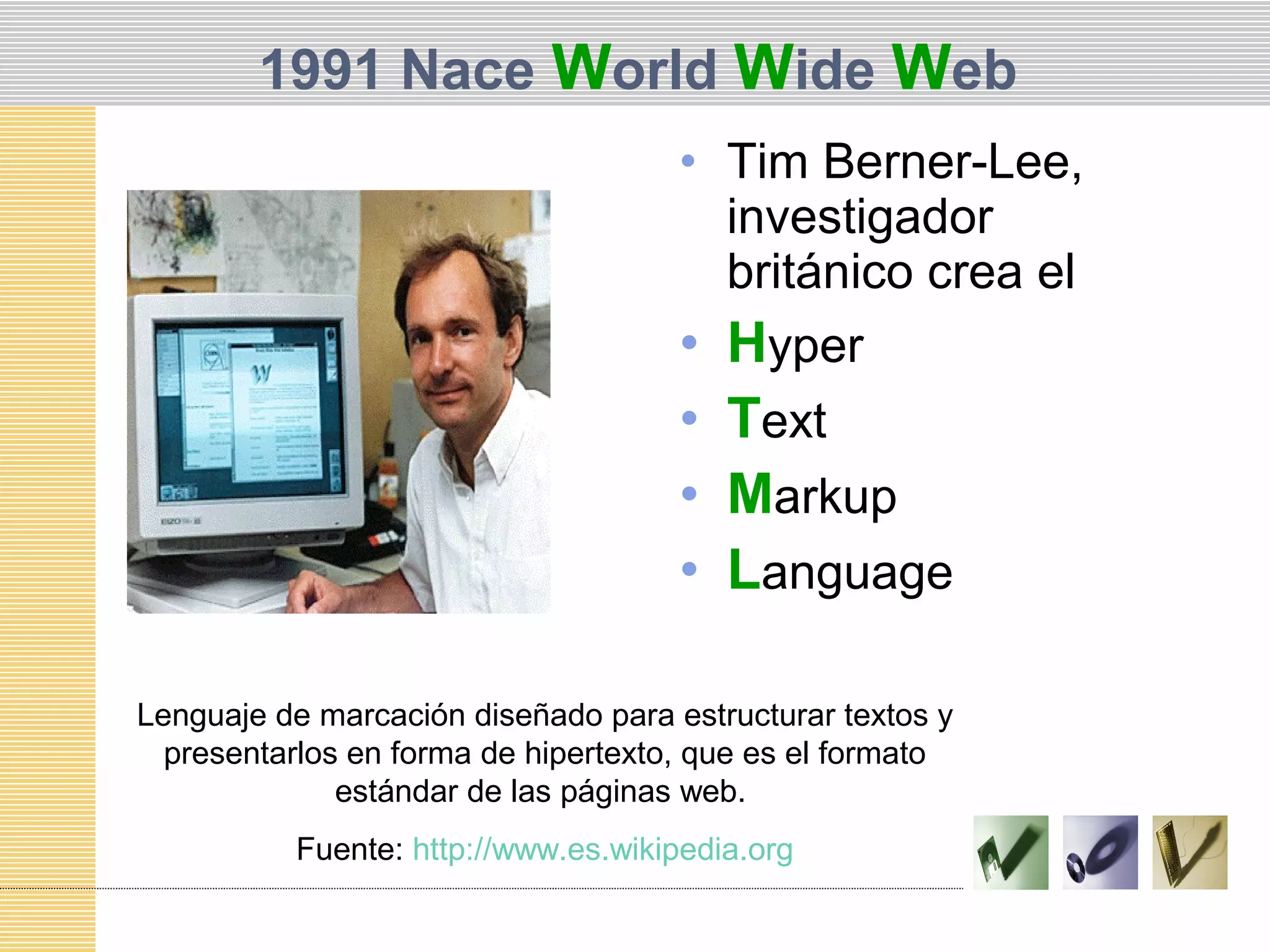 1991 Nace World Wide Web
• Tim Berner-Lee,
investigador
británico crea el
• Hyper
• Text
• Markup
• Language
Lenguaje de marcación diseñado para estructurar textos y
presentarlos en forma de hipertexto, que es el formato
estándar de las páginas web.
Fuente: http://www.es.wikipedia.org
 