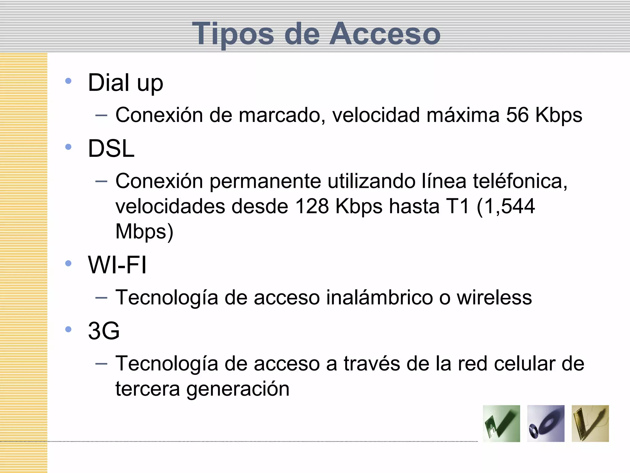 Tipos de Acceso
• Dial up
– Conexión de marcado, velocidad máxima 56 Kbps
• DSL
– Conexión permanente utilizando línea teléfonica,
velocidades desde 128 Kbps hasta T1 (1,544
Mbps)
• WI-FI
– Tecnología de acceso inalámbrico o wireless
• 3G
– Tecnología de acceso a través de la red celular de
tercera generación
 