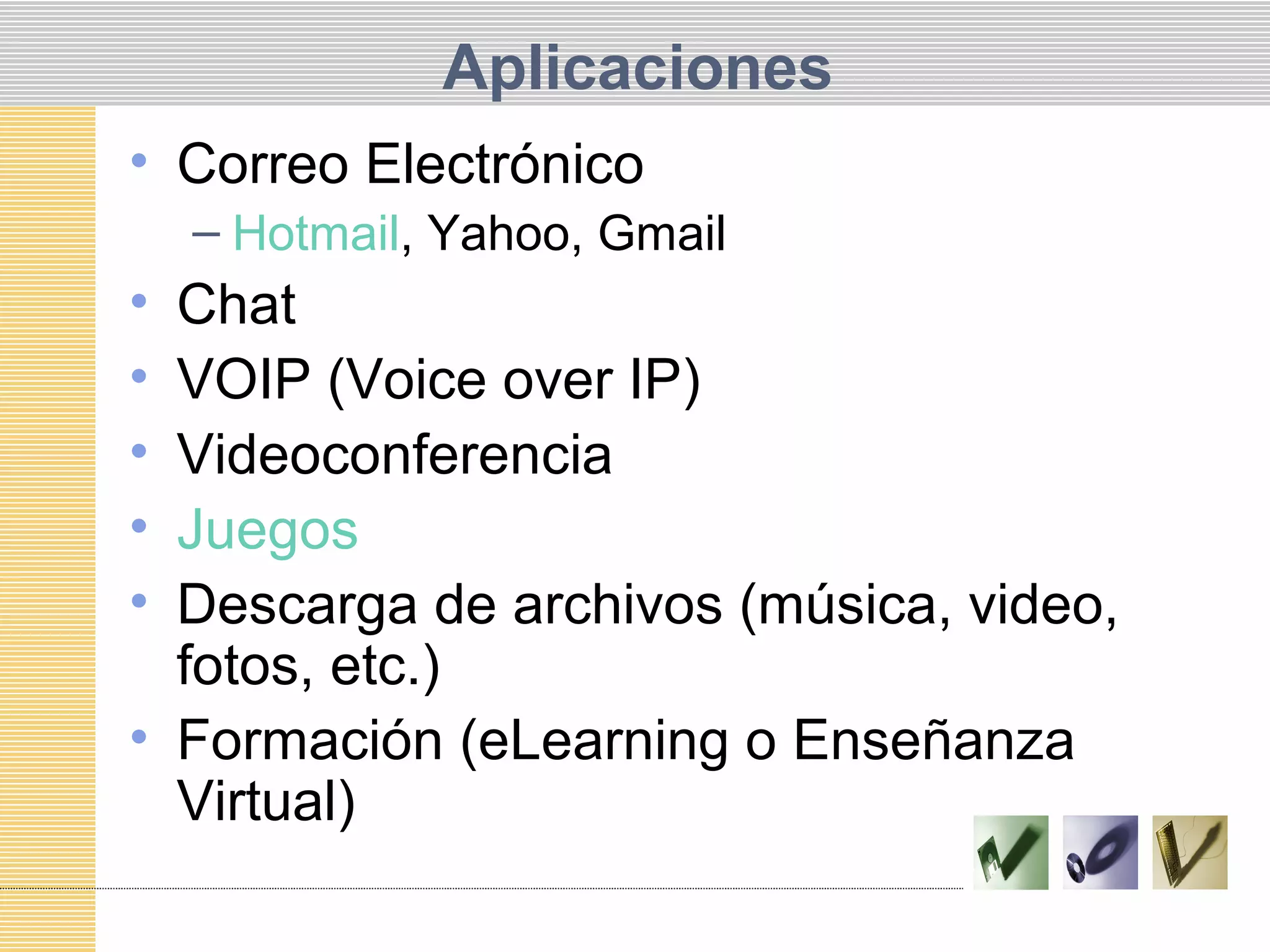 Aplicaciones
• Correo Electrónico
– Hotmail, Yahoo, Gmail
• Chat
• VOIP (Voice over IP)
• Videoconferencia
• Juegos
• Descarga de archivos (música, video,
fotos, etc.)
• Formación (eLearning o Enseñanza
Virtual)
 