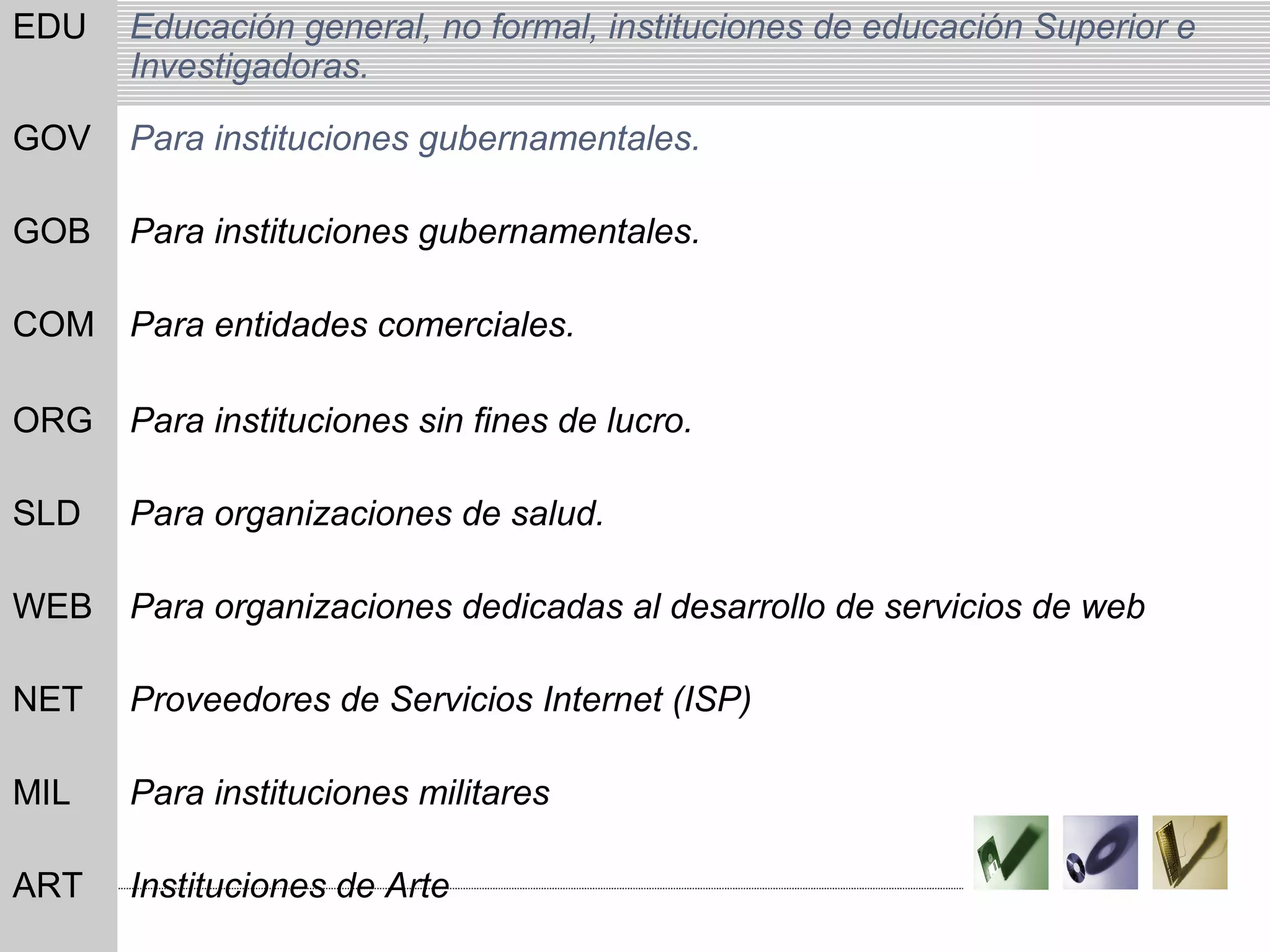 EDU Educación general, no formal, instituciones de educación Superior e
Investigadoras.
GOV Para instituciones gubernamentales.
GOB Para instituciones gubernamentales.
COM Para entidades comerciales.
ORG Para instituciones sin fines de lucro.
SLD Para organizaciones de salud.
WEB Para organizaciones dedicadas al desarrollo de servicios de web
NET Proveedores de Servicios Internet (ISP)
MIL Para instituciones militares
ART Instituciones de Arte
 