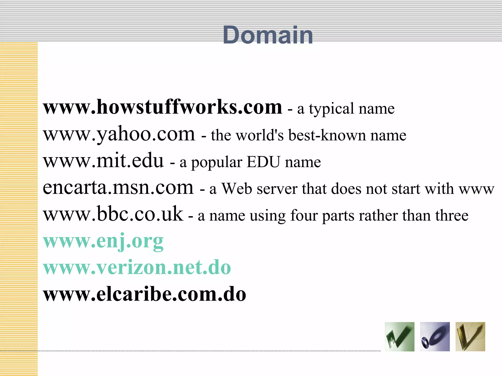 Domain
www.howstuffworks.com - a typical name
www.yahoo.com - the world's best-known name
www.mit.edu - a popular EDU name
encarta.msn.com - a Web server that does not start with www
www.bbc.co.uk - a name using four parts rather than three
www.enj.org
www.verizon.net.do
www.elcaribe.com.do
 