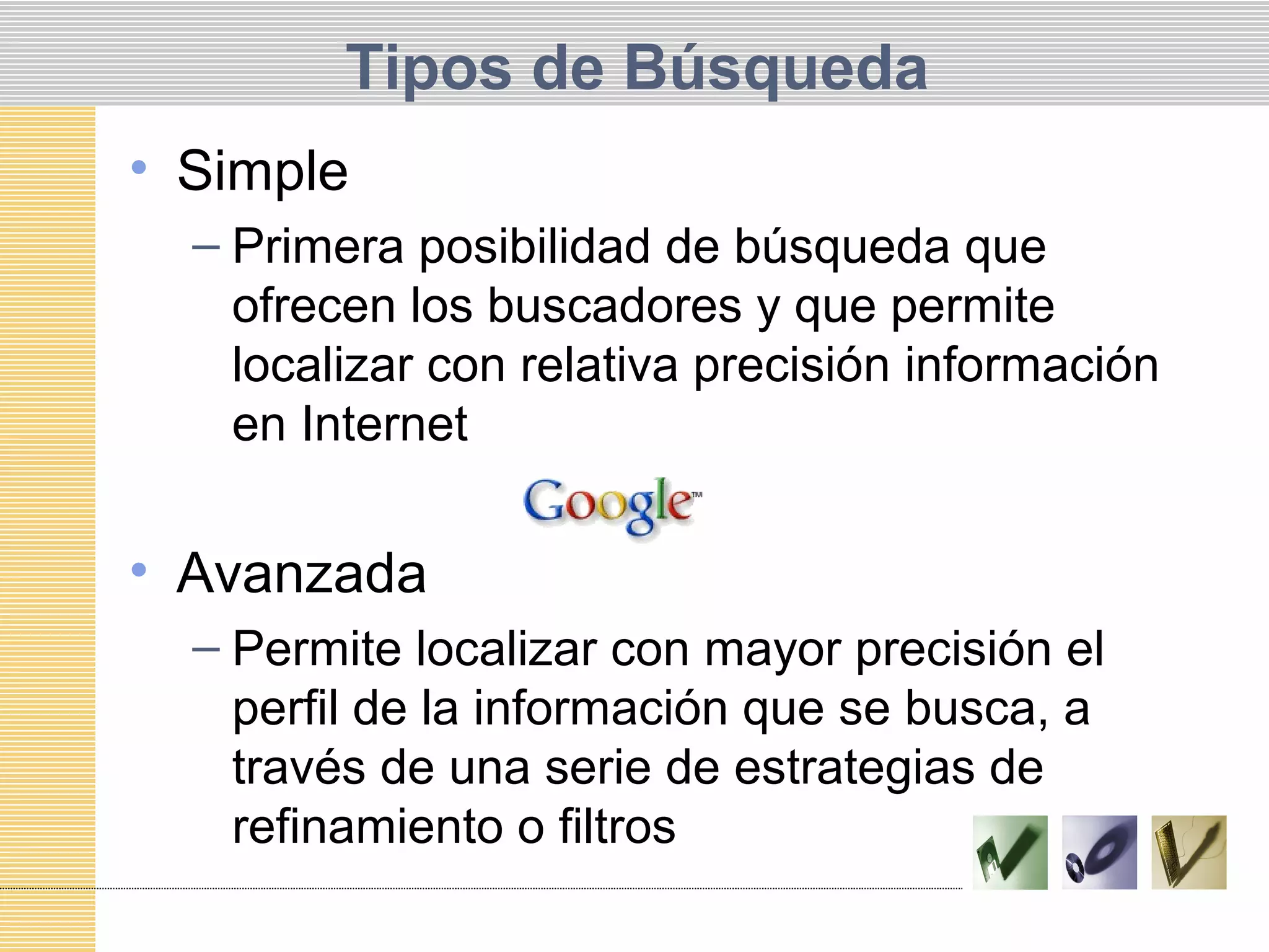 Tipos de Búsqueda
• Simple
– Primera posibilidad de búsqueda que
ofrecen los buscadores y que permite
localizar con relativa precisión información
en Internet
• Avanzada
– Permite localizar con mayor precisión el
perfil de la información que se busca, a
través de una serie de estrategias de
refinamiento o filtros
 
