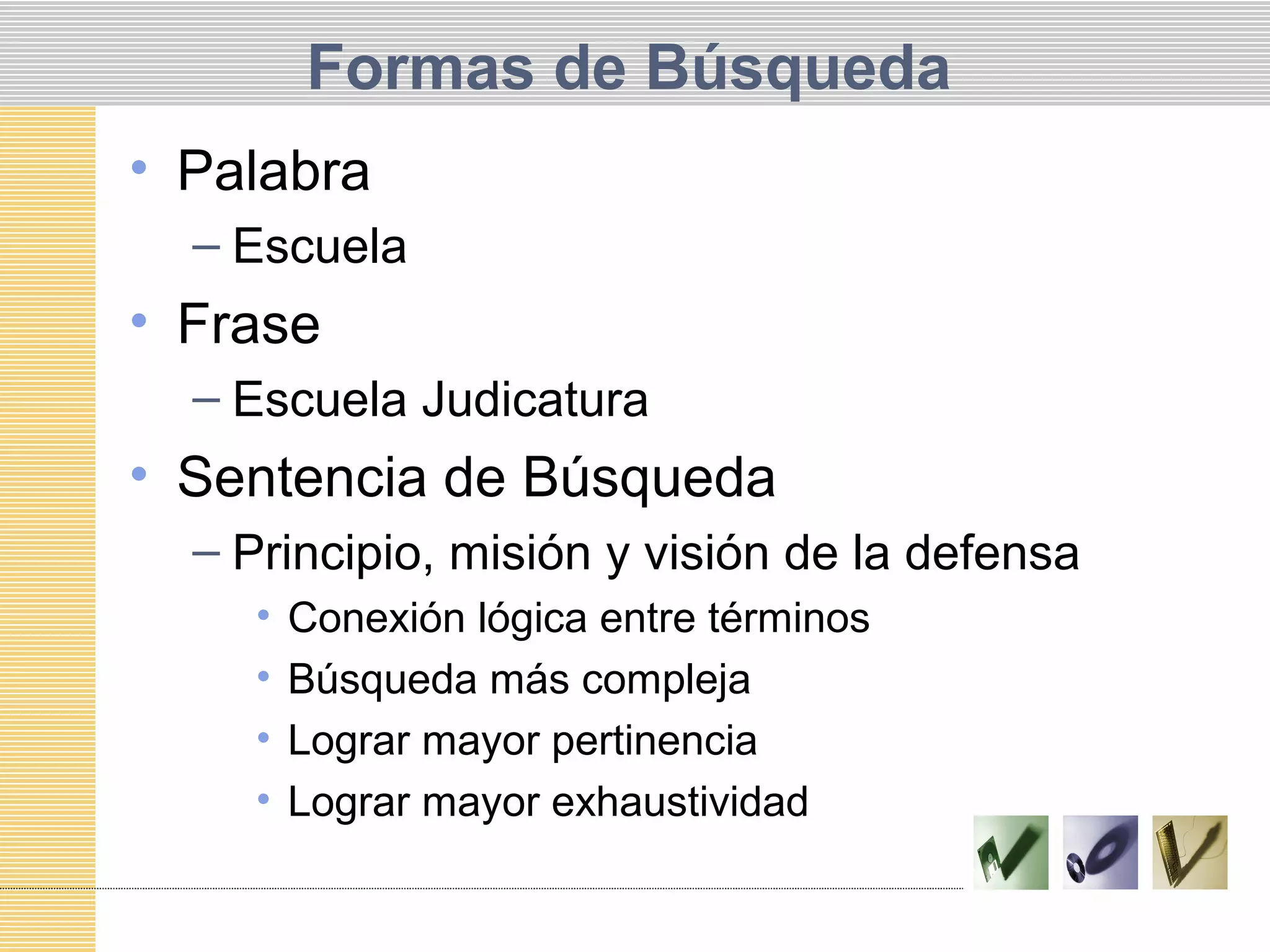 Formas de Búsqueda
• Palabra
– Escuela
• Frase
– Escuela Judicatura
• Sentencia de Búsqueda
– Principio, misión y visión de la defensa
• Conexión lógica entre términos
• Búsqueda más compleja
• Lograr mayor pertinencia
• Lograr mayor exhaustividad
 