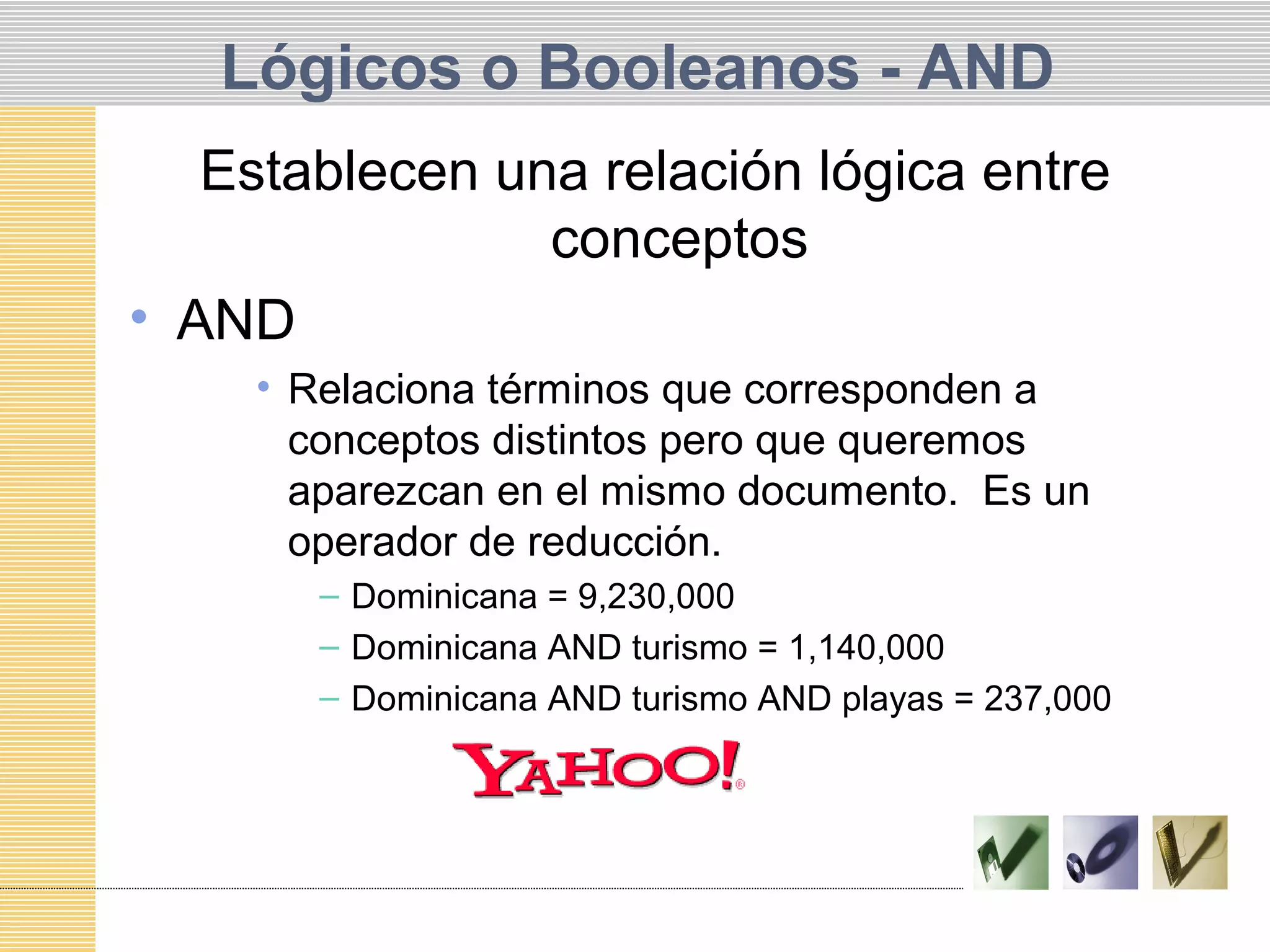 Lógicos o Booleanos - AND
Establecen una relación lógica entre
conceptos
• AND
• Relaciona términos que corresponden a
conceptos distintos pero que queremos
aparezcan en el mismo documento. Es un
operador de reducción.
– Dominicana = 9,230,000
– Dominicana AND turismo = 1,140,000
– Dominicana AND turismo AND playas = 237,000
 
