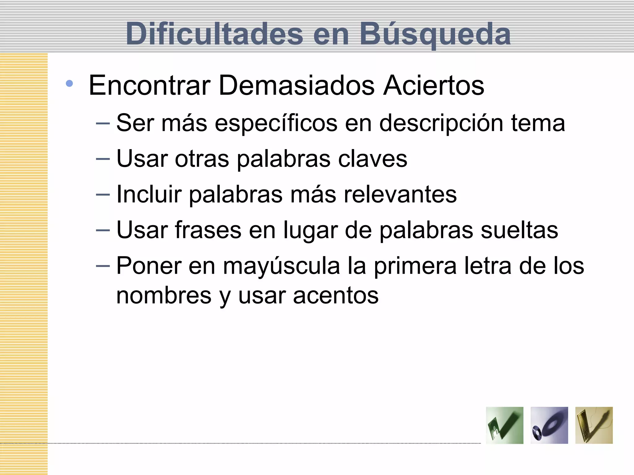 Dificultades en Búsqueda
• Encontrar Demasiados Aciertos
– Ser más específicos en descripción tema
– Usar otras palabras claves
– Incluir palabras más relevantes
– Usar frases en lugar de palabras sueltas
– Poner en mayúscula la primera letra de los
nombres y usar acentos
 
