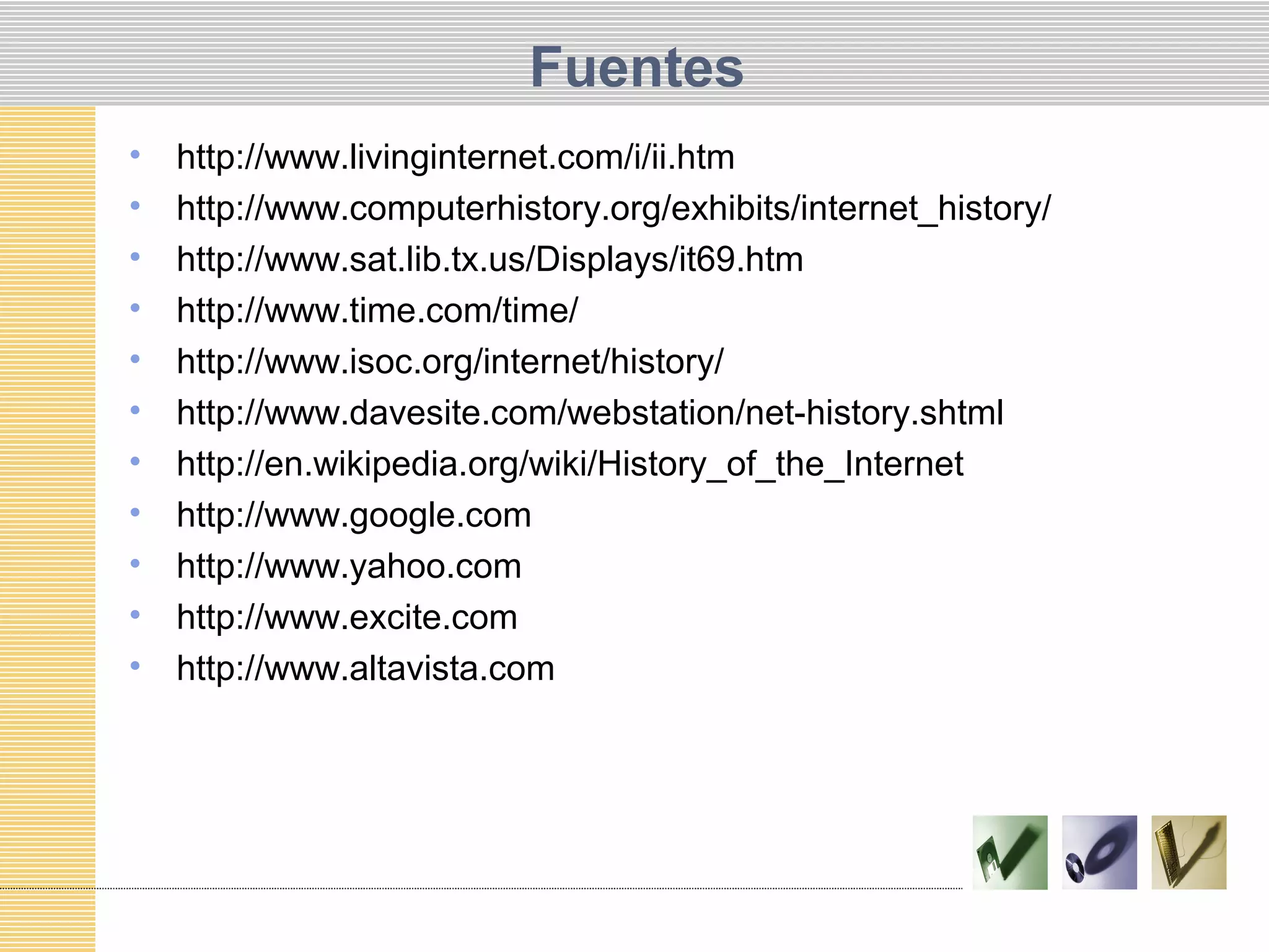 Fuentes
• http://www.livinginternet.com/i/ii.htm
• http://www.computerhistory.org/exhibits/internet_history/
• http://www.sat.lib.tx.us/Displays/it69.htm
• http://www.time.com/time/
• http://www.isoc.org/internet/history/
• http://www.davesite.com/webstation/net-history.shtml
• http://en.wikipedia.org/wiki/History_of_the_Internet
• http://www.google.com
• http://www.yahoo.com
• http://www.excite.com
• http://www.altavista.com
 