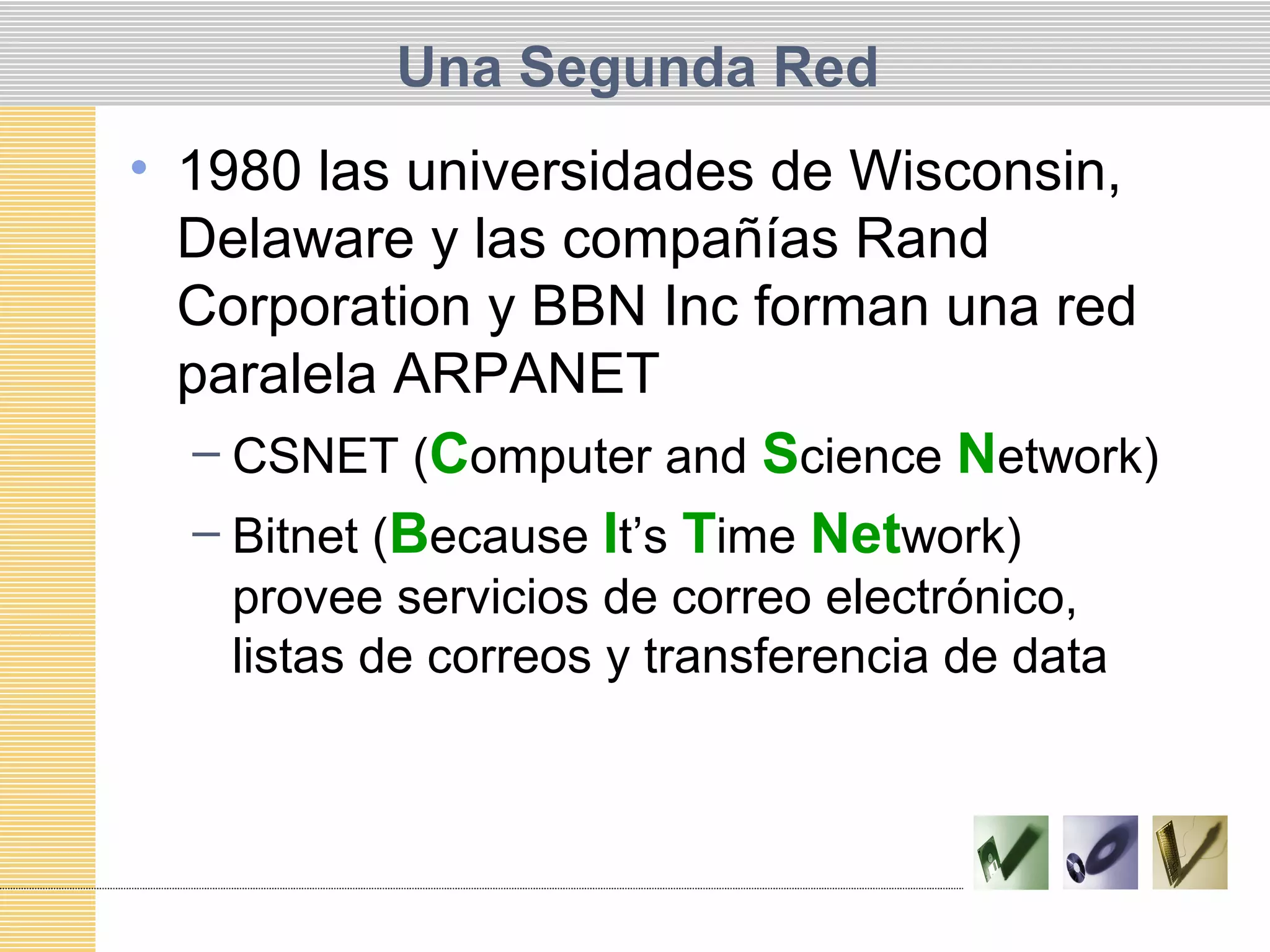 Una Segunda Red
• 1980 las universidades de Wisconsin,
Delaware y las compañías Rand
Corporation y BBN Inc forman una red
paralela ARPANET
– CSNET (Computer and Science Network)
– Bitnet (Because It’s Time Network)
provee servicios de correo electrónico,
listas de correos y transferencia de data
 