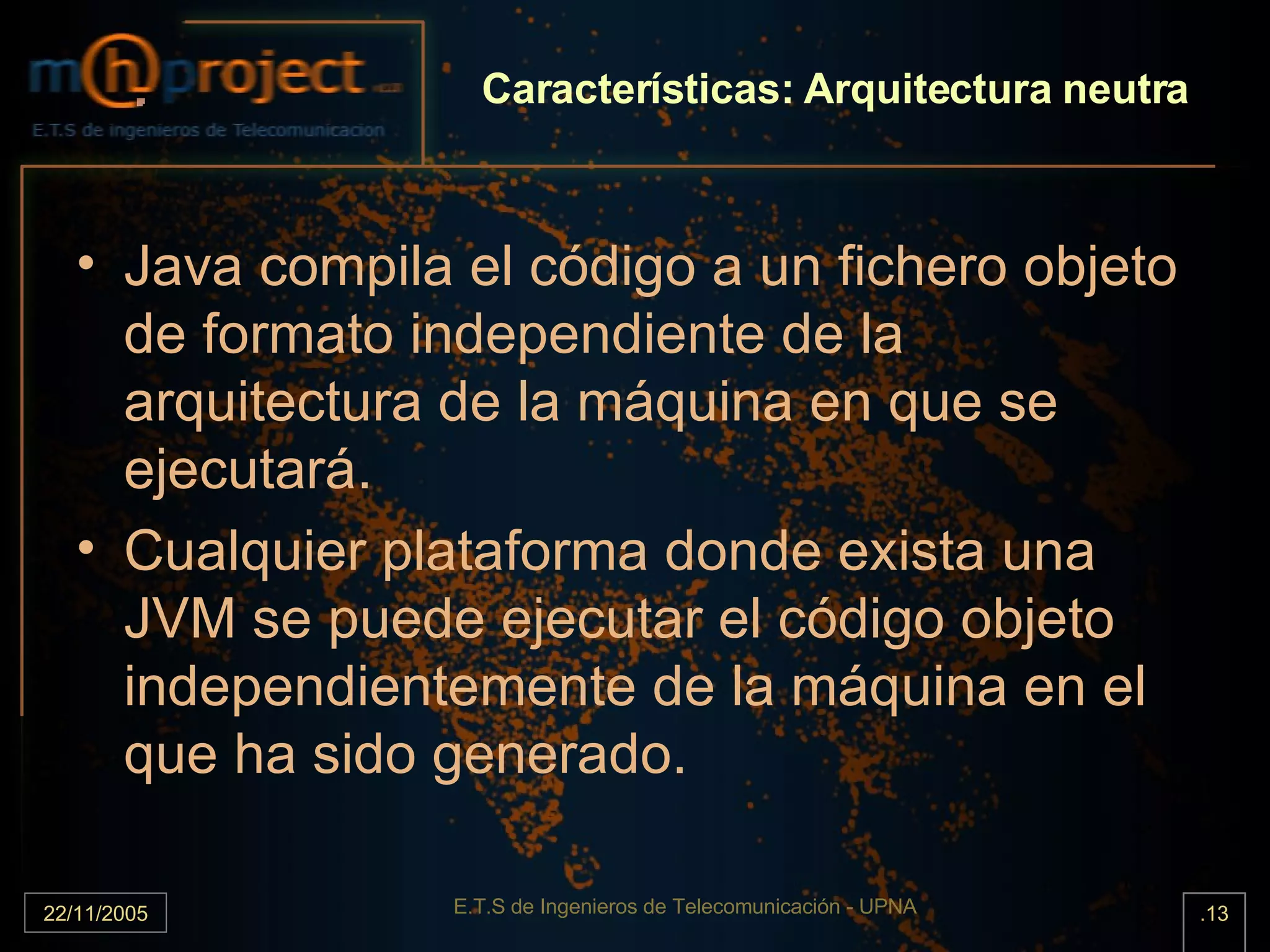 Características: Arquitectura neutra Java compila el código a un fichero objeto de formato independiente de la arquitectura de la máquina en que se ejecutará. Cualquier plataforma donde exista una JVM se puede ejecutar el código objeto independientemente de la máquina en el que ha sido generado.  