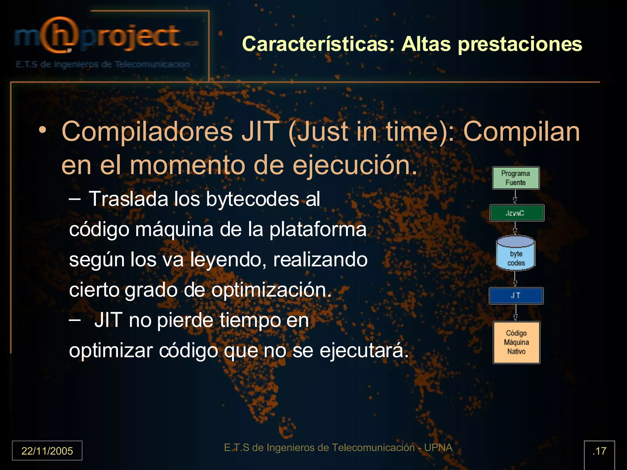 Características: Altas prestaciones Compiladores JIT (Just in time): Compilan en el momento de ejecución. Traslada los bytecodes al código máquina de la plataforma según los va leyendo, realizando cierto grado de optimización. JIT no pierde tiempo en  optimizar código que no se ejecutará. 