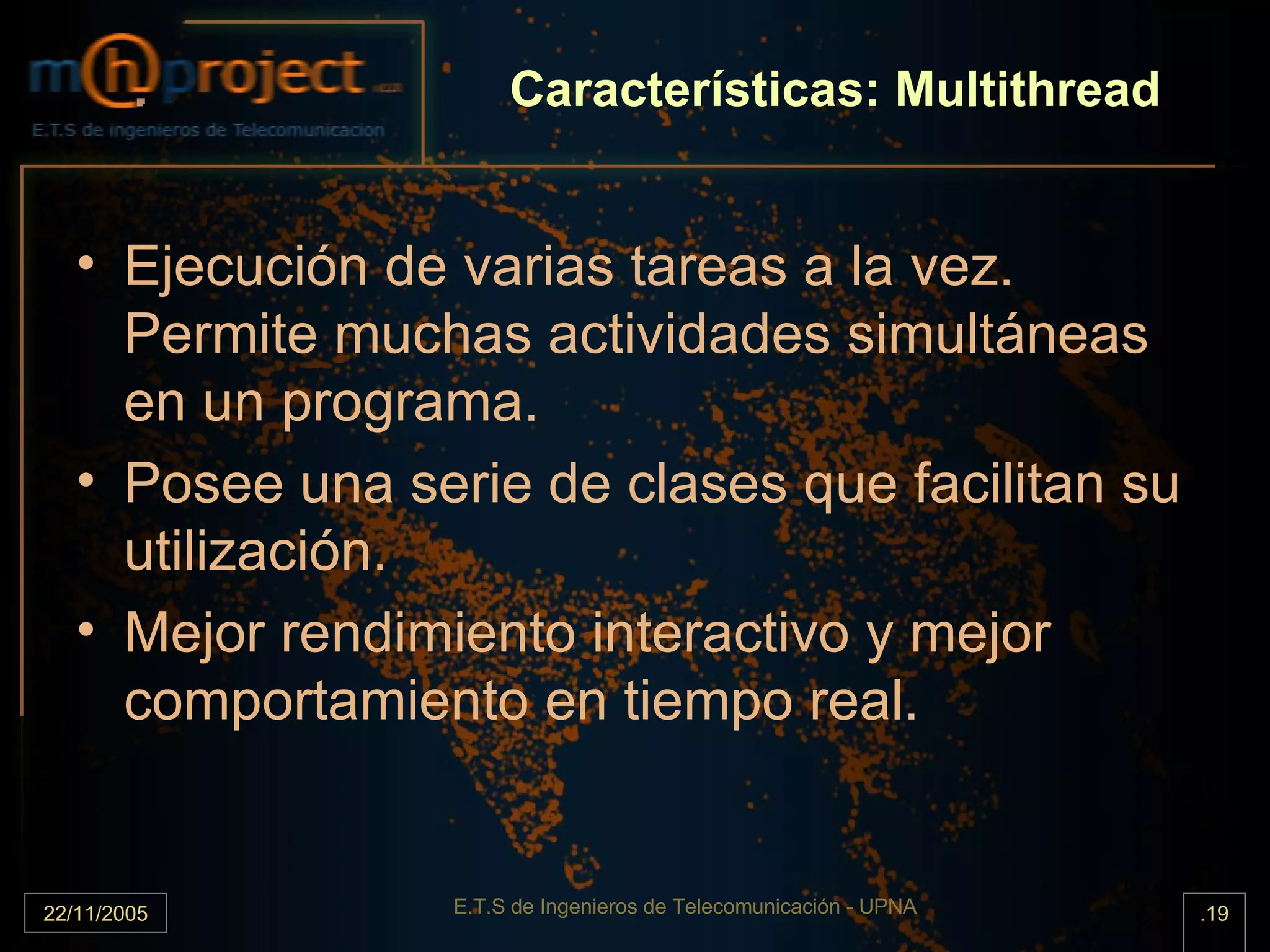 Características: Multithread Ejecución de varias tareas a la vez. Permite muchas actividades simultáneas en un programa. Posee una serie de clases que facilitan su utilización. Mejor rendimiento interactivo y mejor comportamiento en tiempo real. 