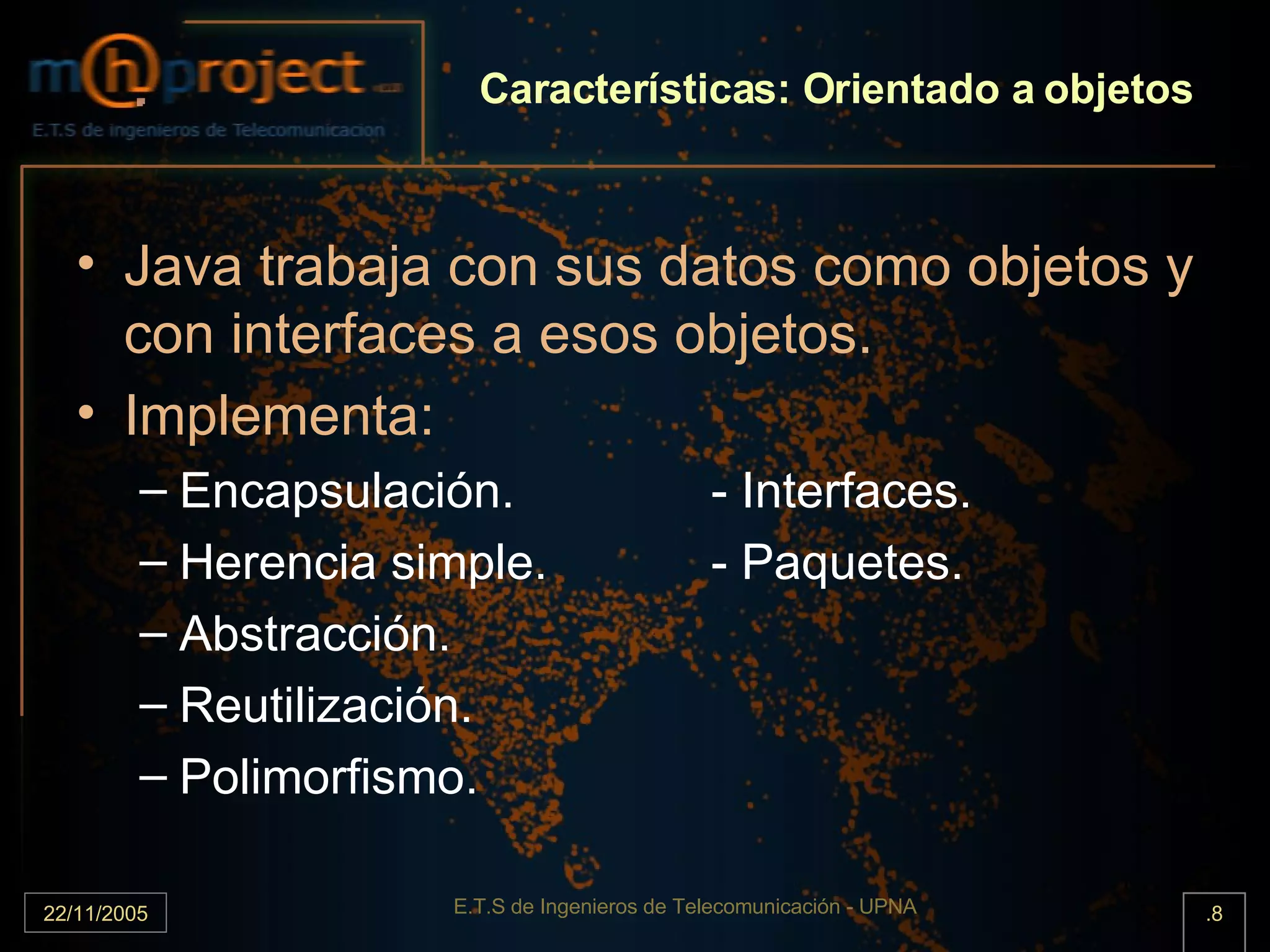 Características: Orientado a objetos Java trabaja con sus datos como objetos y con interfaces a esos objetos. Implementa: Encapsulación. - Interfaces. Herencia simple. - Paquetes. Abstracción. Reutilización. Polimorfismo. 