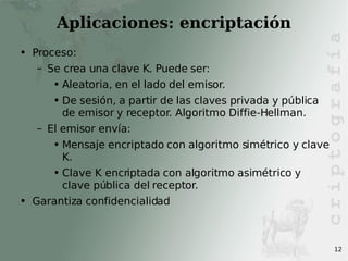 Aplicaciones: encriptación Proceso: Se crea una clave K. Puede ser: Aleatoria, en el lado del emisor. De sesión, a partir de las claves privada y pública de emisor y receptor. Algoritmo Diffie-Hellman. El emisor envía: Mensaje encriptado con algoritmo simétrico y clave K. Clave K encriptada con algoritmo asimétrico y clave pública del receptor. Garantiza confidencialidad 