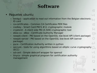 Software Paquetes ubuntu beidgui - application to read out information from the Belgian electronic ID card ca-certificates - Common CA Certificates PEM files coolkey - Smart Card PKCS #11 cryptographic module cryptonit - A client side PKI (X.509) cryptographic tool ebox-ca - eBox - Certificate Authority Manager newpki-client - PKI based on the OpenSSL low-level API (client package) newpki-server - PKI based on the OpenSSL low-level API (server package) pyca - Certification Authority written in python seccure - tools for using algorithms based on elliptic curve cryptography (ECC) ssl-cert - Simple debconf wrapper for openssl tinyca - simple graphical program for certification authority management 
