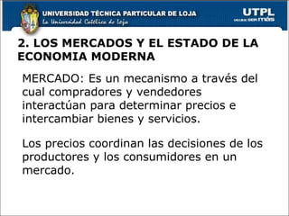 2. LOS MERCADOS Y EL ESTADO DE LA ECONOMIA MODERNA MERCADO: Es un mecanismo a través del cual compradores y vendedores interactúan para determinar precios e intercambiar bienes y servicios. Los precios coordinan las decisiones de los productores y los consumidores en un mercado. 