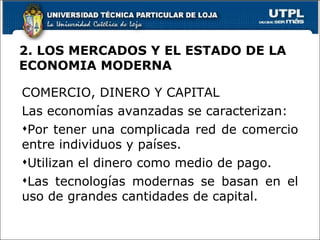 2. LOS MERCADOS Y EL ESTADO DE LA ECONOMIA MODERNA COMERCIO, DINERO Y CAPITAL Las economías avanzadas se caracterizan: Por tener una complicada red de comercio entre individuos y países. Utilizan el dinero como medio de pago. Las tecnologías modernas se basan en el uso de grandes cantidades de capital. 