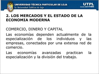 2. LOS MERCADOS Y EL ESTADO DE LA ECONOMIA MODERNA COMERCIO, DINERO Y CAPITAL Las economías dependen actualmente de la especialización de los individuos y las empresas, conectados por una extensa red de comercio. Las economías avanzadas practican la especialización y la división del trabajo. 