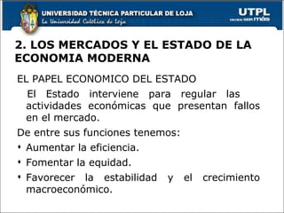 2. LOS MERCADOS Y EL ESTADO DE LA ECONOMIA MODERNA EL PAPEL ECONOMICO DEL ESTADO El Estado interviene para regular las  actividades económicas que presentan fallos en el mercado. De entre sus funciones tenemos: Aumentar la eficiencia. Fomentar la equidad. Favorecer la estabilidad y el crecimiento macroeconómico. 