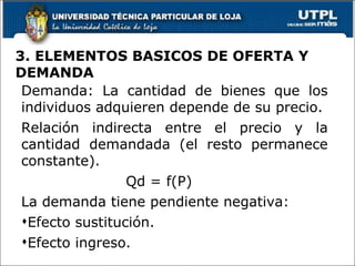 3. ELEMENTOS BASICOS DE OFERTA Y DEMANDA Demanda: La cantidad de bienes que los individuos adquieren depende de su precio. Relación indirecta entre el precio y la cantidad demandada (el resto permanece constante). Qd = f(P) La demanda tiene pendiente negativa: Efecto sustitución. Efecto ingreso. 