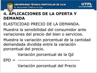 4. APLICACIONES DE LA OFERTA Y DEMANDA ELASTICIDAD PRECIO DE LA DEMANDA. Muestra la sensibilidad del consumidor ante variaciones del precio del bien o servicios. Muestra la variación porcentual de la cantidad demandada dividida entre la variación porcentual del precio. Variación porcentual de la Qd EPD =  ------------------------------------ Variación porcentual del Precio 