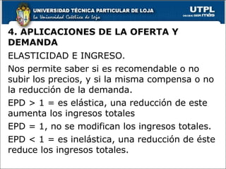4. APLICACIONES DE LA OFERTA Y DEMANDA ELASTICIDAD E INGRESO. Nos permite saber si es recomendable o no subir los precios, y si la misma compensa o no la reducción de la demanda. EPD > 1 = es elástica, una reducción de este aumenta los ingresos totales EPD = 1, no se modifican los ingresos totales. EPD < 1 = es inelástica, una reducción de éste reduce los ingresos totales. 