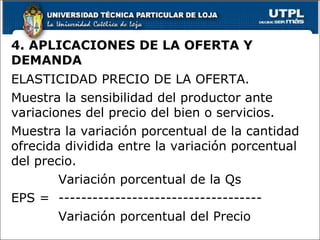 4. APLICACIONES DE LA OFERTA Y DEMANDA ELASTICIDAD PRECIO DE LA OFERTA. Muestra la sensibilidad del productor ante variaciones del precio del bien o servicios. Muestra la variación porcentual de la cantidad ofrecida dividida entre la variación porcentual del precio. Variación porcentual de la Qs EPS =  ------------------------------------ Variación porcentual del Precio 