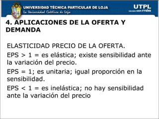 4. APLICACIONES DE LA OFERTA Y DEMANDA ELASTICIDAD PRECIO DE LA OFERTA. EPS > 1 = es elástica; existe sensibilidad ante la variación del precio. EPS = 1; es unitaria; igual proporción en la sensibilidad. EPS < 1 = es inelástica; no hay sensibilidad ante la variación del precio 