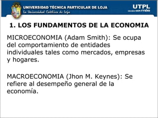 1. LOS FUNDAMENTOS DE LA ECONOMIA MICROECONOMIA (Adam Smith): Se ocupa del comportamiento de entidades individuales tales como mercados, empresas y hogares. MACROECONOMIA (Jhon M. Keynes): Se refiere al desempeño general de la economía. 