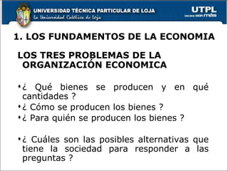 1. LOS FUNDAMENTOS DE LA ECONOMIA LOS TRES PROBLEMAS DE LA ORGANIZACIÓN ECONOMICA ¿ Qué bienes se producen y en qué cantidades ? ¿ Cómo se producen los bienes ? ¿ Para quién se producen los bienes ? ¿ Cuáles son las posibles alternativas que tiene la sociedad para responder a las preguntas ? 