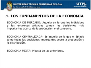 1. LOS FUNDAMENTOS DE LA ECONOMIA ECONOMIA DE MERCADO: Aquella en la que los individuos y las empresas privadas toman las decisiones más importantes acerca de la producción y el consumo. ECONOMIA CENTRALIZADA: Es aquella en la que el Estado toma todas las decisiones importantes sobre la producción y la distribución. ECONOMIA MIXTA: Mezcla de las anteriores. 