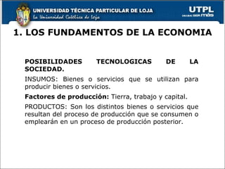 1. LOS FUNDAMENTOS DE LA ECONOMIA POSIBILIDADES TECNOLOGICAS DE LA SOCIEDAD. INSUMOS: Bienes o servicios que se utilizan para producir bienes o servicios. Factores de producción:  Tierra, trabajo y capital.  PRODUCTOS: Son los distintos bienes o servicios que resultan del proceso de producción que se consumen o emplearán en un proceso de producción posterior. 