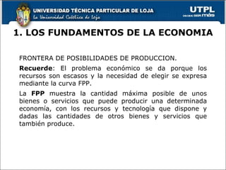 1. LOS FUNDAMENTOS DE LA ECONOMIA FRONTERA DE POSIBILIDADES DE PRODUCCION. Recuerde : El problema económico se da porque los recursos son escasos y la necesidad de elegir se expresa mediante la curva FPP. La  FPP  muestra la cantidad máxima posible de unos bienes o servicios que puede producir una determinada economía, con los recursos y tecnología que dispone y dadas las cantidades de otros bienes y servicios que también produce. 