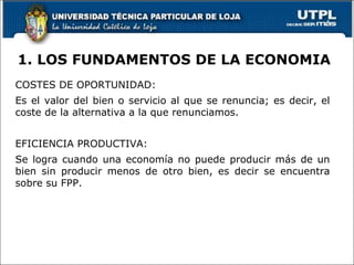 1. LOS FUNDAMENTOS DE LA ECONOMIA COSTES DE OPORTUNIDAD: Es el valor del bien o servicio al que se renuncia; es decir, el coste de la alternativa a la que renunciamos. EFICIENCIA PRODUCTIVA: Se logra cuando una economía no puede producir más de un bien sin producir menos de otro bien, es decir se encuentra sobre su FPP. 