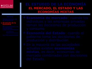 10
EL ESTUDIO DE LA ECONOMÍA
EL MERCADO, EL ESTADO Y LAS
ECONOMÍAS MIXTAS
 Economía de mercado: cuando los
individuos y las empresas privadas
toman las decisiones de producción
y consumo
 Economía del Estado: cuando el
gobierno toma las decisiones de
producción y distribución
 En la mayoría de las sociedades
actuales existen economías
mixtas, es decir, economías de
mercado combinadas con decisiones
del Estado.
ÍNDICE
1. Fundamentos de
la Economía
2. El estudio de la
Economía
3. El crecimiento y la
estabilidad
macroeconómicos
 La política
macroeconómica
4. La microeconomía
 