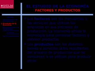 12
EL ESTUDIO DE LA ECONOMÍA
FACTORES Y PRODUCTOS
 Los factores son las mercancías o
los servicios que utilizan las
empresas en sus procesos de
producción. La economía utiliza la
tecnología para combinar factores y
obtener productos
 Los productos son los distintos
bienes y servicios útiles resultantes
del proceso de producción que se
consumen o se utilizan para producir
otros
ÍNDICE
1. Fundamentos de
la Economía
2. El estudio de la
Economía
3. El crecimiento y la
estabilidad
macroeconómicos
 La política
macroeconómica
4. La microeconomía
 