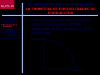 13
EL ESTUDIO DE LA ECONOMÍA
LA FRONTERA DE POSIBILIDADES DE
PRODUCCIÓN
 Las sociedades no pueden tener
todo lo que desean, porque
dependen de los recursos y de la
tecnología
Producto A
Producto B
ÍNDICE
1. Fundamentos de
la Economía
2. El estudio de la
Economía
3. El crecimiento y la
estabilidad
macroeconómicos
 La política
macroeconómica
4. La microeconomía
 