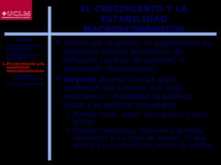 15
EL CRECIMIENTO Y LA
ESTABILIDAD
MACROECONÓMICOS
 Desde los orígenes, el capitalismo ha
padecido brotes periódicos de
inflación (subida de precios) y
depresión (desempleo)
 Keynes aporta formas para
controlar los excesos del ciclo
económico: mediante la política
fiscal y la política monetaria
 Política fiscal: poder para gravar y para
gastar
 Política monetaria: determina la oferta
monetaria y los tipos de interés, lo que
afecta a la inversión en bienes de capital
ÍNDICE
1. Fundamentos de
la Economía
2. El estudio de la
Economía
3. El crecimiento y la
estabilidad
macroeconómicos
 La política
macroeconómica
4. La microeconomía
 