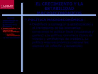 16
EL CRECIMIENTO Y LA
ESTABILIDAD
MACROECONÓMICOS
 POLÍTICA MACROECONÓMICA:
 Destinada a conseguir la estabilización y
el crecimiento de las economías
comprende la política fiscal (impuestos y
gastos) y la política monetaria (tipos de
interés y condiciones de créditos). La
política macroeconómica contiene los
excesos de inflación y desempleo
ÍNDICE
1. Fundamentos de
la Economía
2. El estudio de la
Economía
3. El crecimiento y la
estabilidad
macroeconómicos
 La política
macroeconómica
4. La microeconomía
 