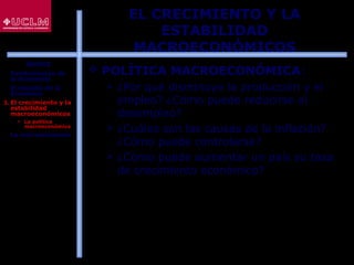 17
EL CRECIMIENTO Y LA
ESTABILIDAD
MACROECONÓMICOS
 POLÍTICA MACROECONÓMICA:
 ¿Por qué disminuye la producción y el
empleo? ¿Cómo puede reducirse el
desempleo?
 ¿Cuáles son las causas de la inflación?
¿Cómo puede controlarse?
 ¿Cómo puede aumentar un país su tasa
de crecimiento económico?
ÍNDICE
1. Fundamentos de
la Economía
2. El estudio de la
Economía
3. El crecimiento y la
estabilidad
macroeconómicos
 La política
macroeconómica
4. La microeconomía
 