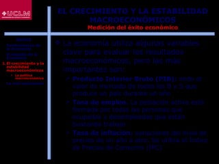 19
EL CRECIMIENTO Y LA ESTABILIDAD
MACROECONÓMICOS
Medición del éxito económico
 La economía utiliza algunas variables
clave para evaluar los resultados
macroeconómicos, pero las más
importantes son:
 Producto Interior Bruto (PIB): mide el
valor de mercado de todos los B y S que
produce un país durante un año
 Tasa de empleo. La población activa está
formada por todas las personas que
ocupadas y desempleadas que están
buscando trabajo
 Tasa de inflación: variaciones del nivel de
precios de un año a otro. Se utiliza el Índice
de Precios de Consumo (IPC)
ÍNDICE
1. Fundamentos de
la Economía
2. El estudio de la
Economía
3. El crecimiento y la
estabilidad
macroeconómicos
 La política
macroeconómica
4. La microeconomía
 