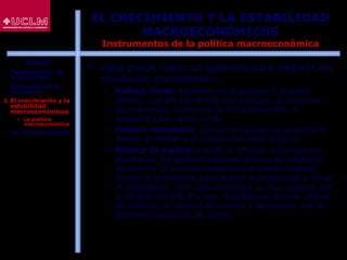 20
EL CRECIMIENTO Y LA ESTABILIDAD
MACROECONÓMICOS
Instrumentos de la política macroeconómica
 ¿Qué puede hacer un gobierno para mejorar los
resultados económicos?:
 Política fiscal: mediante los impuestos y el gasto
público, que afectan al PIB. Por ejemplo, al aumentar
los impuestos, disminuye la renta disponible, el
consumo y por tanto el PIB.
 Política monetaria: cuando los gobiernos gestiona el
dinero, el crédito y el sistema bancario del país
 Política de rentas: cuando la inflación amenaza con
dispararse, los gobiernos buscan formas de estabilizar
los precios (la vía más tradicional es tomar medidas
fiscales o monetarias para reducir la producción y elevar
el desempleo). Pero esta estrategia es muy costosa, por
la pérdida del PIB. Por eso, lo gobiernos deciden utilizar
las políticas de control de salarios y de precios, que se
denominan políticas de rentas
ÍNDICE
1. Fundamentos de
la Economía
2. El estudio de la
Economía
3. El crecimiento y la
estabilidad
macroeconómicos
 La política
macroeconómica
4. La microeconomía
 