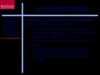 22
LA MICROECONOMÍA
 El análisis de la microeconomía
se divide en tres partes:
 El comportamiento de los mercados de
productos (demanda, decisiones de las
empresas, precios y beneficios)
 Mercados de factores (trabajo, capital y
tierra)
 Papel del Estado en las economías
modernas de mercado (eficiencia y
equidad en la política de impuestos y
gastos)
ÍNDICE
1. Fundamentos de
la Economía
2. El estudio de la
Economía
3. El crecimiento y la
estabilidad
macroeconómicos
 La política
macroeconómica
4. La microeconomía
 