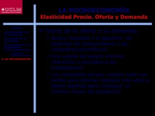23
LA MICROECONOMÍA
Elasticidad Precio. Oferta y Demanda
 Teoría de la oferta y la demanda:
 Nuevo impuesto a la gasolina: ¿lo
soportan los consumidores o las
compañías petrolíferas?
 Una subida del salario mínimo:
¿beneficia o perjudica a los
trabajadores?
 Las compañías aéreas: ¿deben subir sus
tarifas para obtener ingresos más altos o
deben bajarlas para conseguir un
número mayor de pasajeros?
ÍNDICE
1. Fundamentos de
la Economía
2. El estudio de la
Economía
3. El crecimiento y la
estabilidad
macroeconómicos
 La política
macroeconómica
4. La microeconomía
 