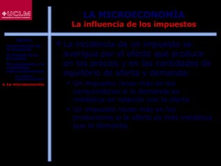 25
LA MICROECONOMÍA
La influencia de los impuestos
 La incidencia de un impuesto se
averigua por el efecto que produce
en los precios y en las cantidades de
equilibrio de oferta y demanda:
 Un impuesto recae más en los
consumidores si la demanda es
inelástica en relación con la oferta
 Un impuesto recae más en los
productores si la oferta es más inelástica
que la demanda
ÍNDICE
1. Fundamentos de
la Economía
2. El estudio de la
Economía
3. El crecimiento y la
estabilidad
macroeconómicos
 La política
macroeconómica
4. La microeconomía
 