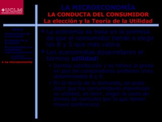 26
LA MICROECONOMÍA
LA CONDUCTA DEL CONSUMIDOR
La elección y la Teoría de la Utilidad
 La economía se basa en la premisa
de que el consumidor tiende a elegir
los B y S que más valora
 Los economistas desarrollaron el
término utilidad:
 Denota satisfacción y se refiere al grado
en que los consumidores prefieren unos
determinados B y S
 En la teoría de la demanda, se suele
decir que los consumidores maximizan
su utilidad, es decir, eligen la cesta de
bienes de consumo por la que tienen
mayor preferencia
ÍNDICE
1. Fundamentos de
la Economía
2. El estudio de la
Economía
3. El crecimiento y la
estabilidad
macroeconómicos
 La política
macroeconómica
4. La microeconomía
 