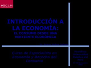 INTRODUCCIÓN A
LA ECONOMÍA:
EL CONSUMO DESDE UNA
VERTIENTE ECONÓMICA
Curso de Especialista enCurso de Especialista en
Economía y Derecho delEconomía y Derecho del
ConsumoConsumo
Dr. Arturo Molina ColladoDr. Arturo Molina Collado
Pontificia
Universidad
Católica del
Perú
17-20 Noviembre
2008
 