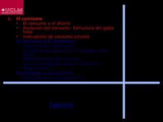 ÍNDICE
1. El consumo
 El consumo y el ahorro
 Evolución del consumo: Estructura del gasto
total
 Indicadores de consumo privado
2. El consumo y la economía
 Últimos datos publicados
 La función de consumo y el modelo renta-
gasto
 Determinantes del consumo
 Otras aportaciones sobre el consumo
 Restricciones
3. El consumo y su entorno
 Microentorno y macroentorno
 