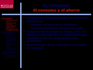 29
EL CONSUMO
El consumo y el ahorro
 Análisis del comportamiento de consumo y
del ahorro:
 Patrones de gasto de los individuos
 Comportamiento del consumo agregado
 Consumo de los hogares: Gasto en B y S
finales comprados por la satisfacción que
reportan o por las necesidades que
satisfacen
 Ahorro: Parte de la renta que no se gasta
en consumo
ÍNDICE
1. El consumo
 El consumo y el
ahorro
 Evolución del
consumo:
Estructura del
gasto total
 Indicadores de
consumo privado
2. El consumo y la
economía
 Últimos datos
publicados
 La función de
consumo y el
modelo renta-
gasto
 Determinantes
del consumo
 Otras
aportaciones
sobre el consumo
 Restricciones
3. El consumo y su
entorno
 Macroentorno y
microentorno
 