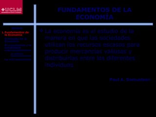 3
FUNDAMENTOS DE LA
ECONOMÍA
 La economía es el estudio de la
manera en que las sociedades
utilizan los recursos escasos para
producir mercancías valiosas y
distribuirlas entre los diferentes
individuos
Paul A. Samuelson
ÍNDICE
1. Fundamentos de
la Economía
2. El estudio de la
Economía
3. El crecimiento y la
estabilidad
macroeconómicos
 La política
macroeconómica
4. La microeconomía
 