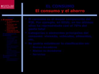30
EL CONSUMO
El consumo y el ahorro
 El consumo es el mayor componente del
PIB. Por ejemplo, en EEUU, en los últimos
años ha representado casi el 70% del
gasto total
 Categorías o elementos principales del
consumo: vivienda, vehículos, alimentos,
etc.
 Se podría establecer la clasificación en:
 Bienes duraderos
 Bienes no duraderos
 Servicios
ÍNDICE
1. El consumo
 El consumo y el
ahorro
 Evolución del
consumo:
Estructura del
gasto total
 Indicadores de
consumo privado
2. El consumo y la
economía
 Últimos datos
publicados
 La función de
consumo y el
modelo renta-
gasto
 Determinantes
del consumo
 Otras
aportaciones
sobre el consumo
 Restricciones
3. El consumo y su
entorno
 Macroentorno y
microentorno
 